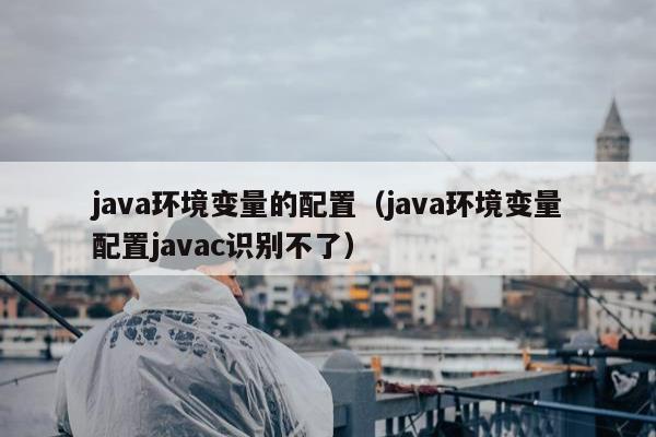 java环境变量的配置（java环境变量配置javac识别不了）