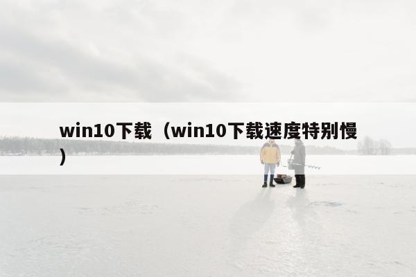 win10下载（win10下载速度特别慢）