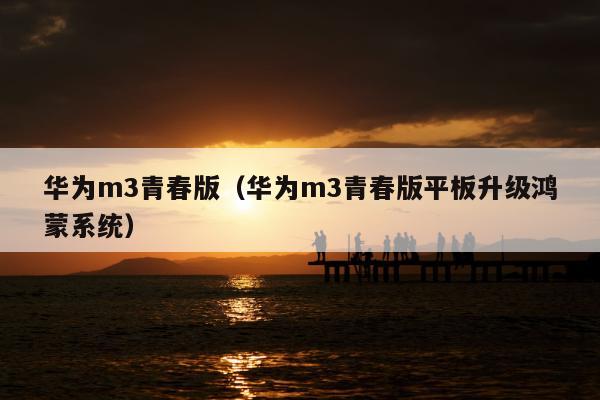 华为m3青春版（华为m3青春版平板升级鸿蒙系统）