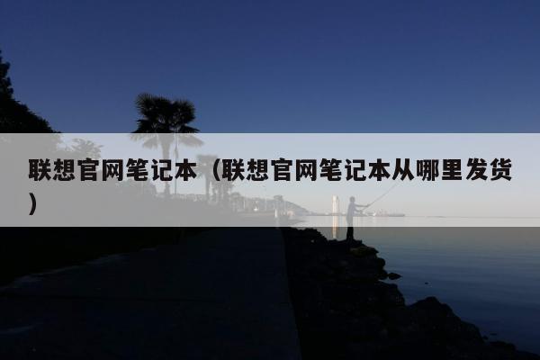 联想官网笔记本（联想官网笔记本从哪里发货）