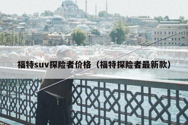 福特suv探险者价格（福特探险者最新款）