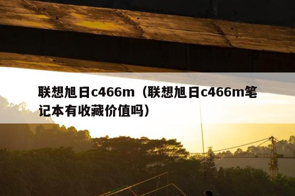 联想旭日c466m（联想旭日c466m笔记本有收藏价值吗）