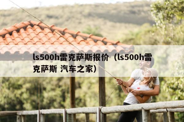 ls500h雷克萨斯报价（ls500h雷克萨斯 汽车之家）