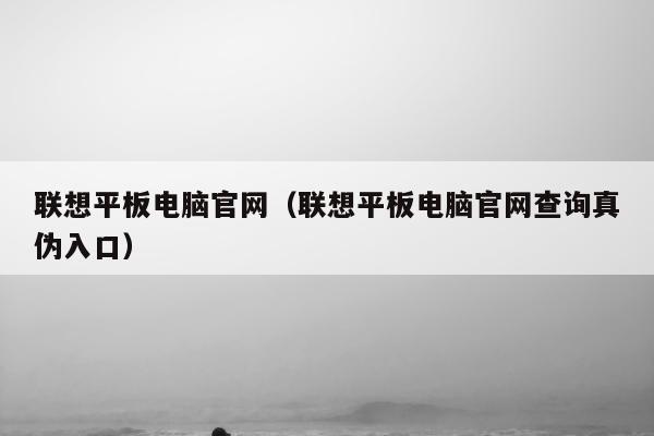 联想平板电脑官网（联想平板电脑官网查询真伪入口）