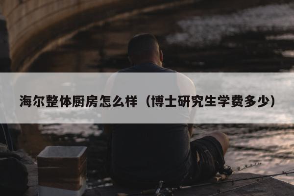 海尔整体厨房怎么样（博士研究生学费多少）