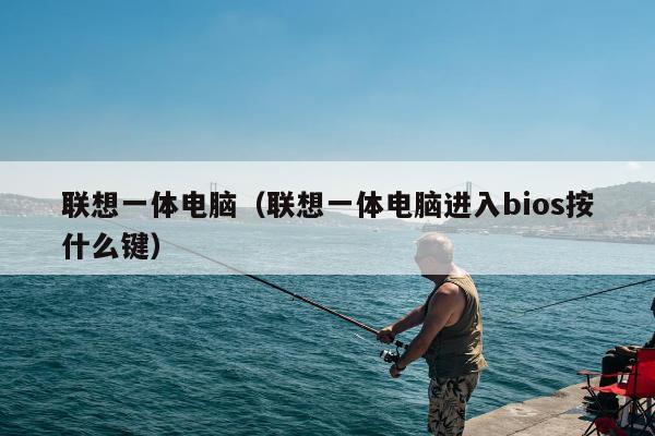 联想一体电脑（联想一体电脑进入bios按什么键）