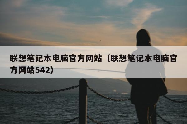 联想笔记本电脑官方网站（联想笔记本电脑官方网站542）