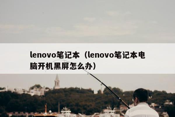 lenovo笔记本（lenovo笔记本电脑开机黑屏怎么办）