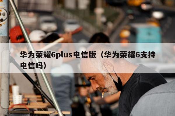 华为荣耀6plus电信版（华为荣耀6支持电信吗）