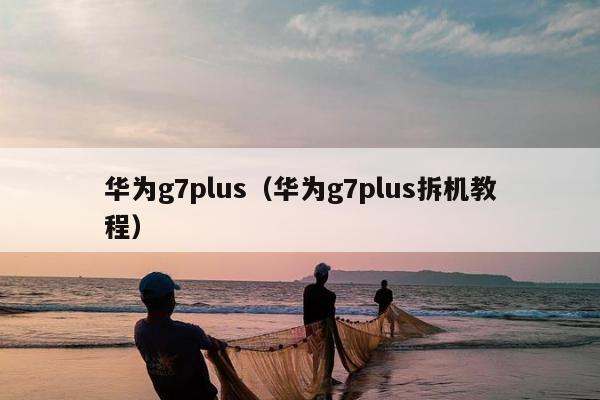 华为g7plus（华为g7plus拆机教程）