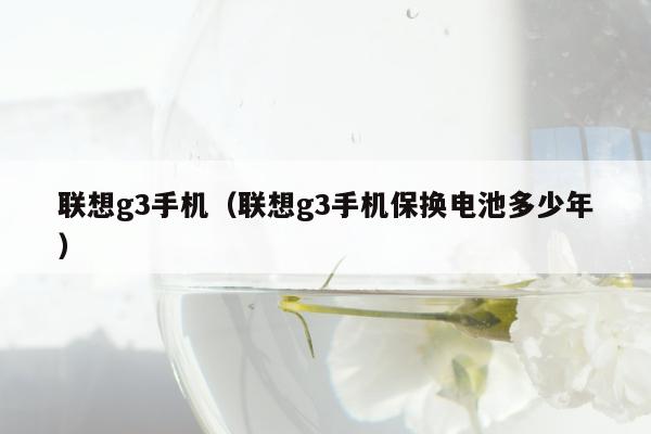 联想g3手机（联想g3手机保换电池多少年）