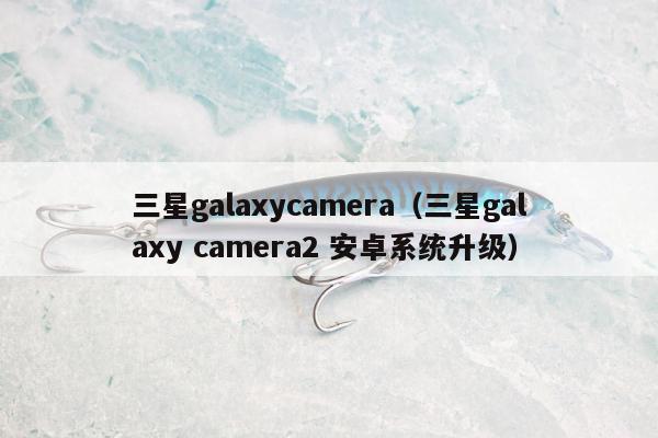 三星galaxycamera（三星galaxy camera2 安卓系统升级）