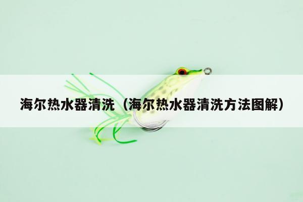 海尔热水器清洗（海尔热水器清洗方法图解）