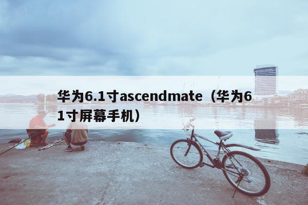 华为6.1寸ascendmate（华为61寸屏幕手机）