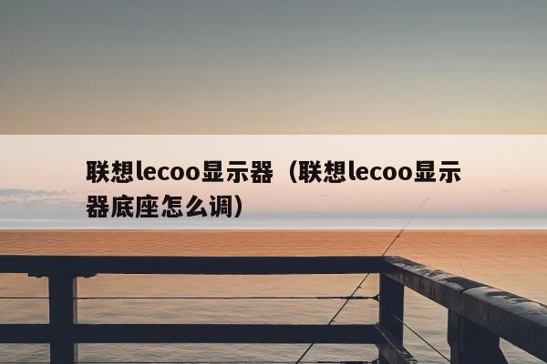 联想lecoo显示器（联想lecoo显示器底座怎么调）