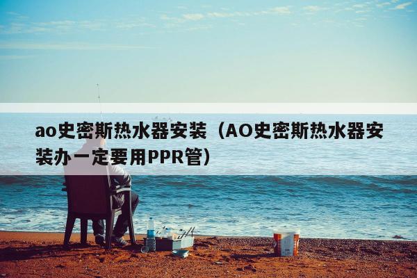 ao史密斯热水器安装（AO史密斯热水器安装办一定要用PPR管）