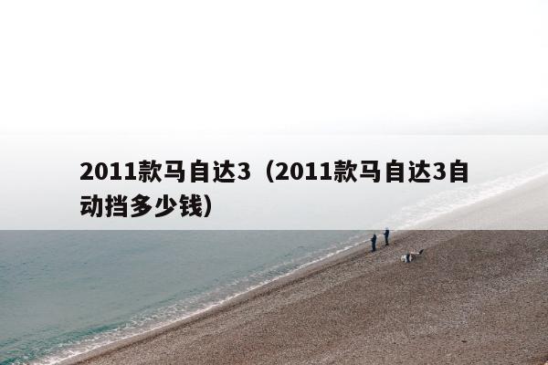 2011款马自达3（2011款马自达3自动挡多少钱）