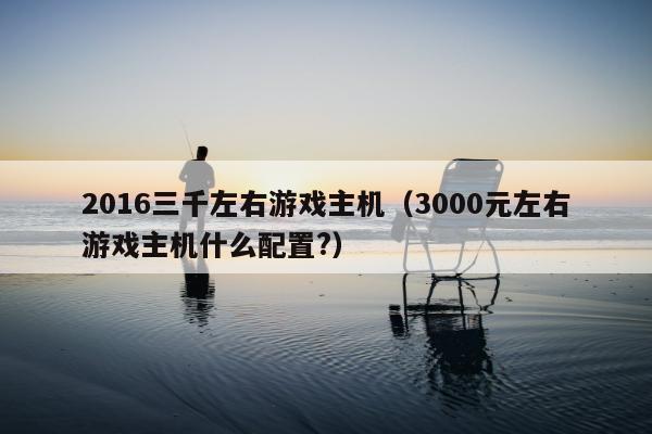 2016三千左右游戏主机（3000元左右游戏主机什么配置?）