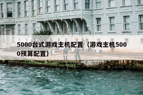 5000台式游戏主机配置（游戏主机5000预算配置）