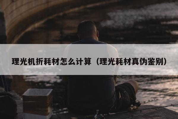 理光机折耗材怎么计算（理光耗材真伪鉴别）