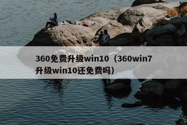 360免费升级win10（360win7升级win10还免费吗）