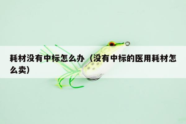 耗材没有中标怎么办（没有中标的医用耗材怎么卖）