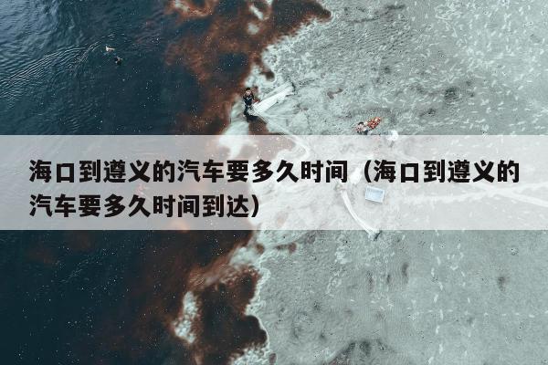 海口到遵义的汽车要多久时间（海口到遵义的汽车要多久时间到达）