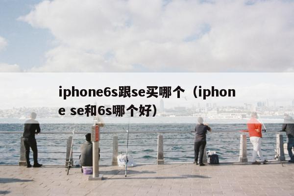 iphone6s跟se买哪个（iphone se和6s哪个好）