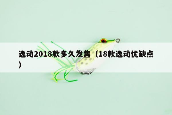 逸动2018款多久发售（18款逸动优缺点）