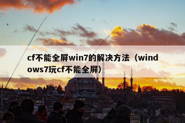 cf不能全屏win7的解决方法（windows7玩cf不能全屏）