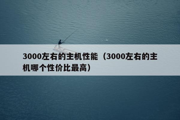 3000左右的主机性能（3000左右的主机哪个性价比最高）