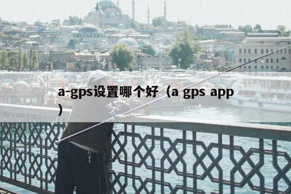 a-gps设置哪个好（a gps app）