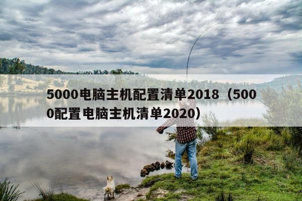 5000电脑主机配置清单2018（5000配置电脑主机清单2020）