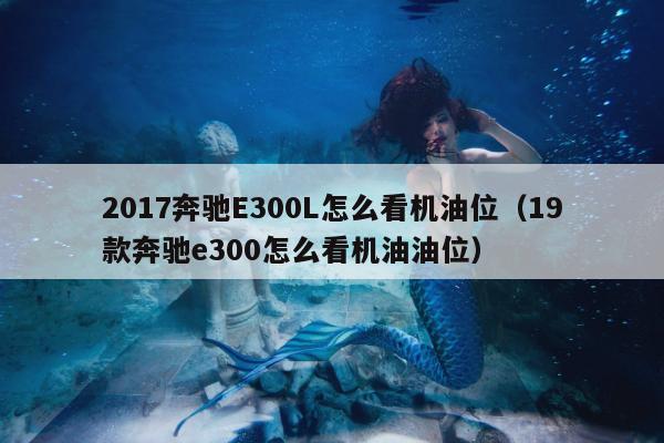 2017奔驰E300L怎么看机油位（19款奔驰e300怎么看机油油位）