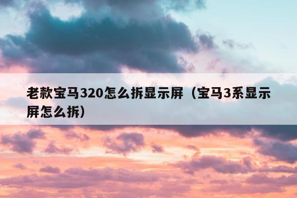 老款宝马320怎么拆显示屏（宝马3系显示屏怎么拆）