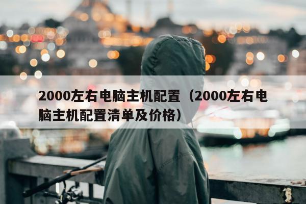 2000左右电脑主机配置（2000左右电脑主机配置清单及价格）