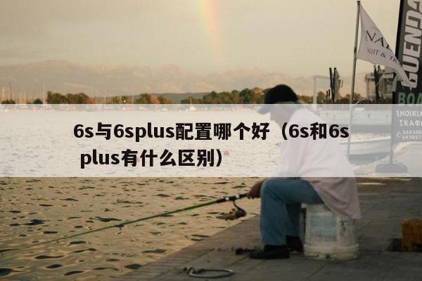 6s与6splus配置哪个好（6s和6s plus有什么区别）