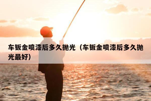 车钣金喷漆后多久抛光（车钣金喷漆后多久抛光最好）