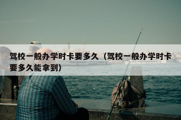 驾校一般办学时卡要多久（驾校一般办学时卡要多久能拿到）