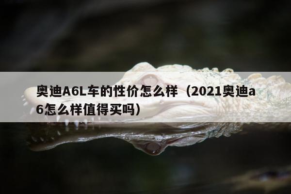 奥迪A6L车的性价怎么样（2021奥迪a6怎么样值得买吗）