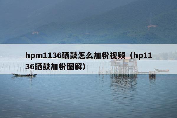 hpm1136硒鼓怎么加粉视频（hp1136硒鼓加粉图解）