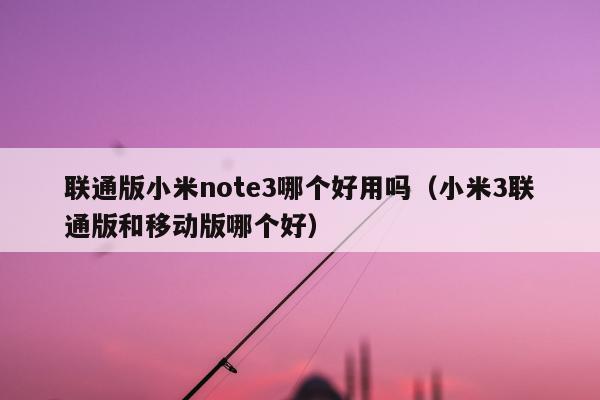 联通版小米note3哪个好用吗（小米3联通版和移动版哪个好）