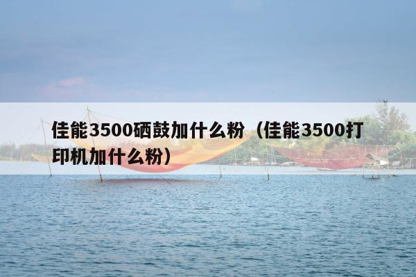 佳能3500硒鼓加什么粉（佳能3500打印机加什么粉）