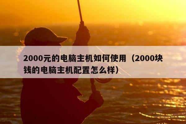 2000元的电脑主机如何使用（2000块钱的电脑主机配置怎么样）