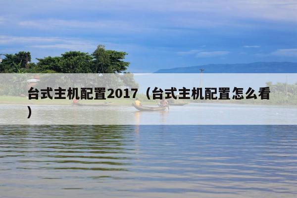 台式主机配置2017（台式主机配置怎么看）