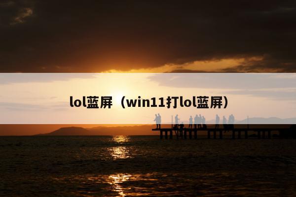 lol蓝屏（win11打lol蓝屏）