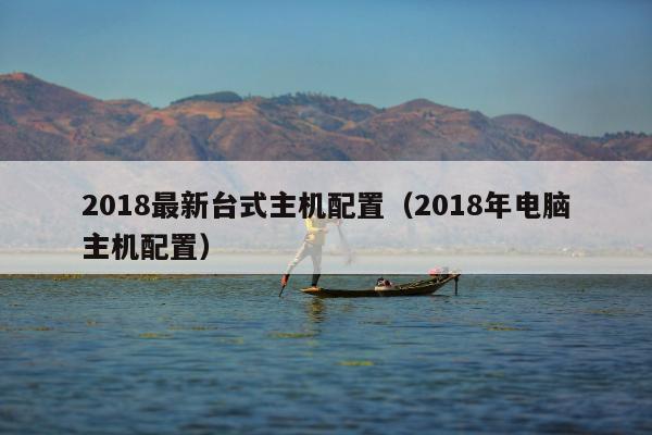 2018最新台式主机配置（2018年电脑主机配置）