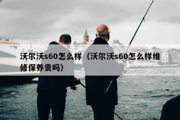 沃尔沃s60怎么样（沃尔沃s60怎么样维修保养贵吗）