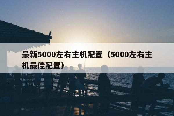 最新5000左右主机配置（5000左右主机最佳配置）