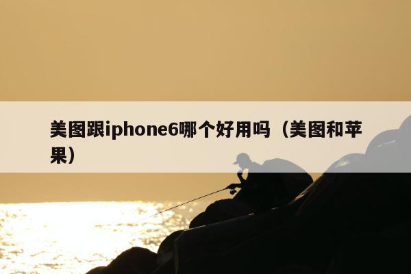 美图跟iphone6哪个好用吗（美图和苹果）